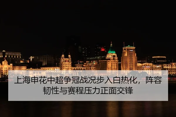 上海申花中超争冠战况步入白热化，阵容韧性与赛程压力正面交锋